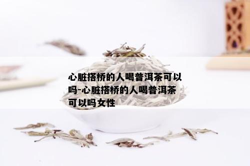 心脏搭桥的人喝普洱茶可以吗-心脏搭桥的人喝普洱茶可以吗女性