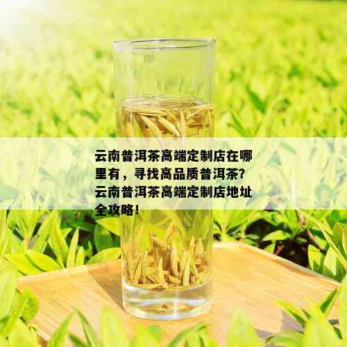 云南普洱茶高端定制店在哪里有，寻找高品质普洱茶？云南普洱茶高端定制店地址全攻略！