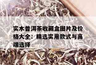 实木普洱茶收藏盒图片及价格大全：精选实用款式与高端选择