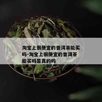 淘宝上很便宜的普洱茶能买吗-淘宝上很便宜的普洱茶能买吗是真的吗