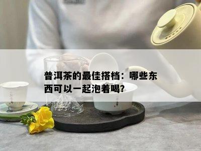 普洱茶的更佳搭档：哪些东西可以一起泡着喝？