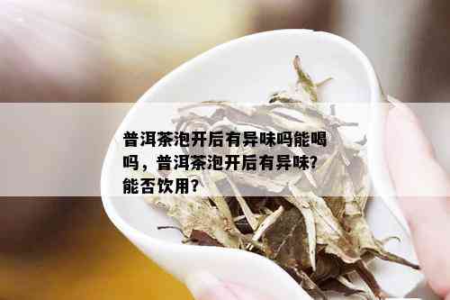 普洱茶泡开后有异味吗能喝吗，普洱茶泡开后有异味？能否饮用？