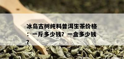 冰岛古树纯料普洱生茶价格：一斤多少钱？一盒多少钱？