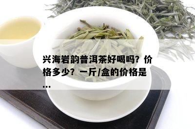 兴海岩韵普洱茶好喝吗？价格多少？一斤/盒的价格是...