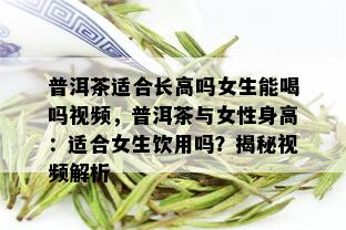 普洱茶适合长高吗女生能喝吗视频，普洱茶与女性身高：适合女生饮用吗？揭秘视频解析