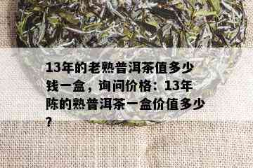 13年的老熟普洱茶值多少钱一盒，询问价格：13年陈的熟普洱茶一盒价值多少？