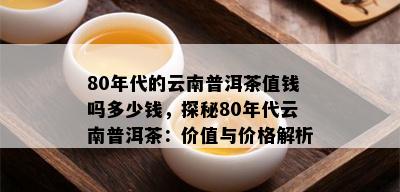 80年代的云南普洱茶值钱吗多少钱，探秘80年代云南普洱茶：价值与价格解析