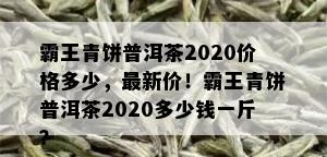 霸王青饼普洱茶2020价格多少，最新价！霸王青饼普洱茶2020多少钱一斤？