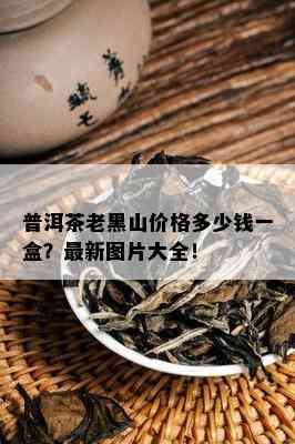 普洱茶老黑山价格多少钱一盒？最新图片大全！