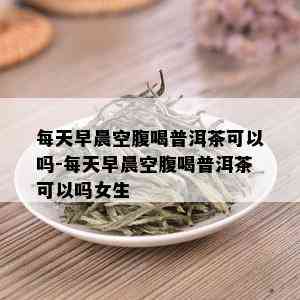 每天早晨空腹喝普洱茶可以吗-每天早晨空腹喝普洱茶可以吗女生