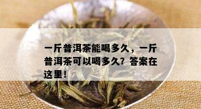 一斤普洱茶能喝多久，一斤普洱茶可以喝多久？答案在这里！