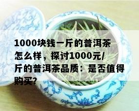 1000块钱一斤的普洱茶怎么样，探讨1000元/斤的普洱茶品质：是否值得购买？