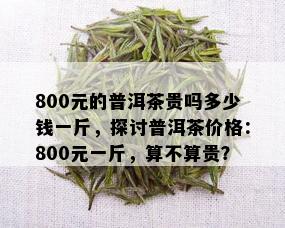 800元的普洱茶贵吗多少钱一斤，探讨普洱茶价格：800元一斤，算不算贵？