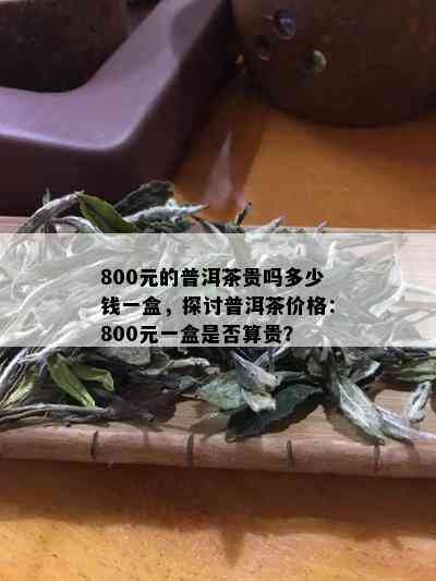 800元的普洱茶贵吗多少钱一盒，探讨普洱茶价格：800元一盒是否算贵？