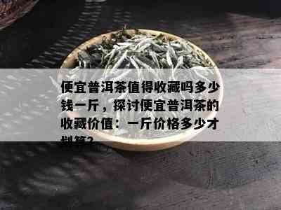 便宜普洱茶值得收藏吗多少钱一斤，探讨便宜普洱茶的收藏价值：一斤价格多少才划算？