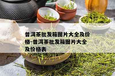 普洱茶批发箱图片大全及价格-普洱茶批发箱图片大全及价格表