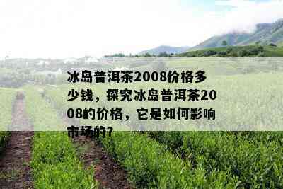 冰岛普洱茶2008价格多少钱，探究冰岛普洱茶2008的价格，它是如何影响市场的？