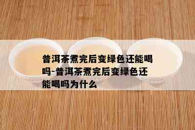 普洱茶煮完后变绿色还能喝吗-普洱茶煮完后变绿色还能喝吗为什么