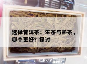 选择普洱茶：生茶与熟茶，哪个更好？探讨