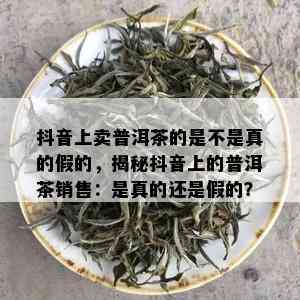 抖音上卖普洱茶的是不是真的假的，揭秘抖音上的普洱茶销售：是真的还是假的？