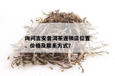 询问吉安普洱茶连锁店位置、价格及联系方式？