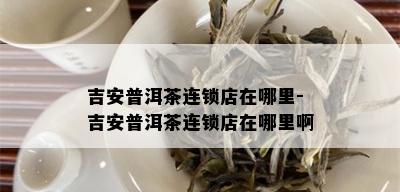 吉安普洱茶连锁店在哪里-吉安普洱茶连锁店在哪里啊