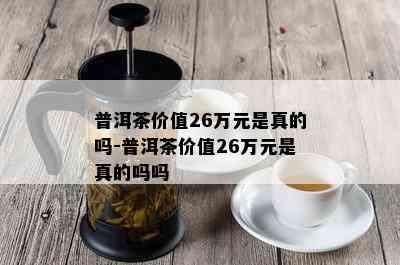 普洱茶价值26万元是真的吗-普洱茶价值26万元是真的吗吗