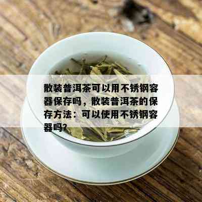 散装普洱茶可以用不锈钢容器保存吗，散装普洱茶的保存方法：可以使用不锈钢容器吗？