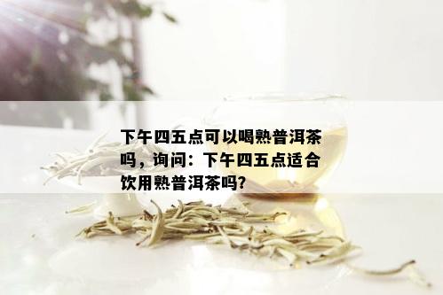 下午四五点可以喝熟普洱茶吗，询问：下午四五点适合饮用熟普洱茶吗？