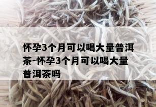 怀孕3个月可以喝大量普洱茶-怀孕3个月可以喝大量普洱茶吗