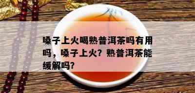 嗓子上火喝熟普洱茶吗有用吗，嗓子上火？熟普洱茶能缓解吗？