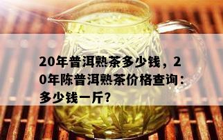 20年普洱熟茶多少钱，20年陈普洱熟茶价格查询：多少钱一斤？