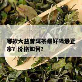 哪款大益普洱茶更好喝最正宗？价格如何？