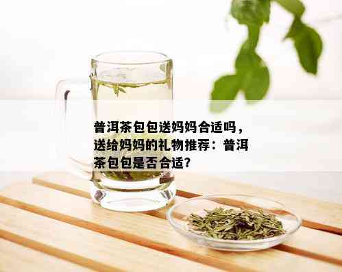 普洱茶包包送妈妈合适吗，送给妈妈的礼物推荐：普洱茶包包是否合适？