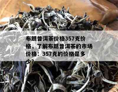 布朗普洱茶价格357克价格，了解布朗普洱茶的市场价格：357克的价格是多少？