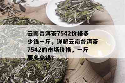 云南普洱茶7542价格多少钱一斤，详解云南普洱茶7542的市场价格，一斤要多少钱？