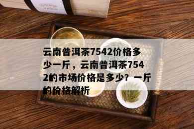 云南普洱茶7542价格多少一斤，云南普洱茶7542的市场价格是多少？一斤的价格解析