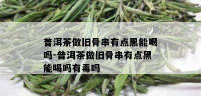 普洱茶做旧骨串有点黑能喝吗-普洱茶做旧骨串有点黑能喝吗有吗