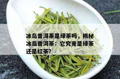 冰岛普洱茶是绿茶吗，揭秘冰岛普洱茶：它究竟是绿茶还是红茶？