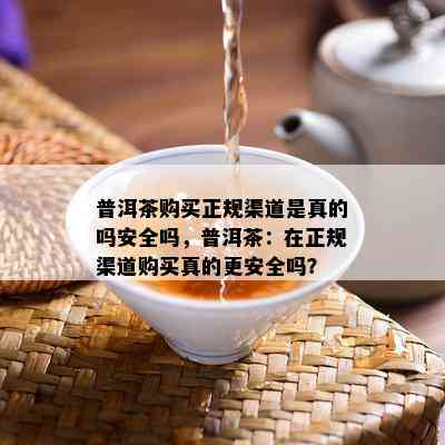 普洱茶购买正规渠道是真的吗安全吗，普洱茶：在正规渠道购买真的更安全吗？