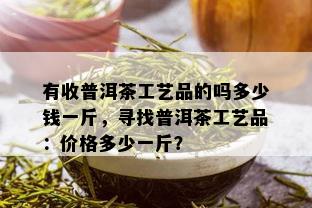 有收普洱茶工艺品的吗多少钱一斤，寻找普洱茶工艺品：价格多少一斤？