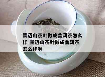 景迈山茶叶做成普洱茶怎么样-景迈山茶叶做成普洱茶怎么样啊