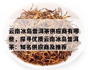 云南冰岛普洱茶供应商有哪些，探寻优质云南冰岛普洱茶：知名供应商及推荐