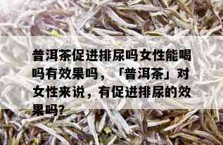 普洱茶促进排尿吗女性能喝吗有效果吗，「普洱茶」对女性来说，有促进排尿的效果吗？