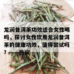 龙润普洱茶功效适合女性喝吗，探讨女性饮用龙润普洱茶的健康功效，值得尝试吗？——热议