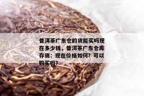 普洱茶广东仓的货能买吗现在多少钱，普洱茶广东仓库存货：现在价格如何？可以购买吗？