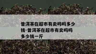 普洱茶在超市有卖吗吗多少钱-普洱茶在超市有卖吗吗多少钱一斤