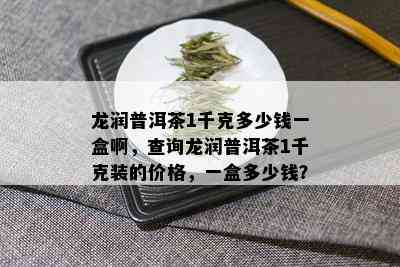 龙润普洱茶1千克多少钱一盒啊，查询龙润普洱茶1千克装的价格，一盒多少钱？