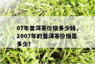 07年普洱茶价格多少钱，2007年的普洱茶价格是多少？