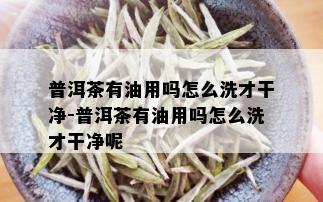 普洱茶有油用吗怎么洗才干净-普洱茶有油用吗怎么洗才干净呢